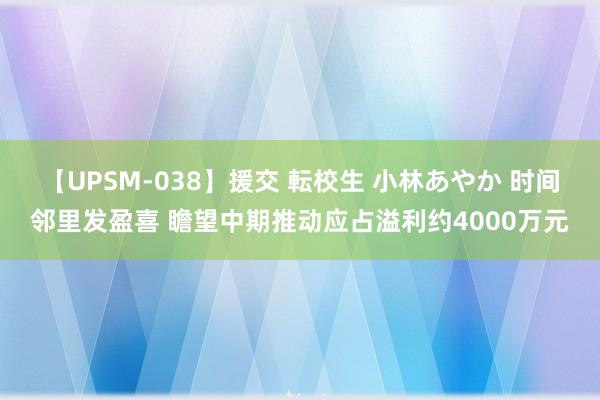 【UPSM-038】援交 転校生 小林あやか 时间邻里发盈喜 瞻望中期推动应占溢利约4000万元