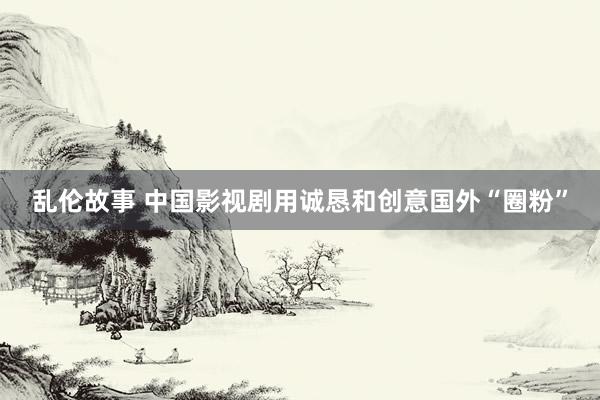 乱伦故事 中国影视剧用诚恳和创意国外“圈粉”