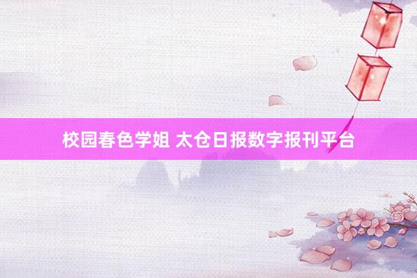 校园春色学姐 太仓日报数字报刊平台