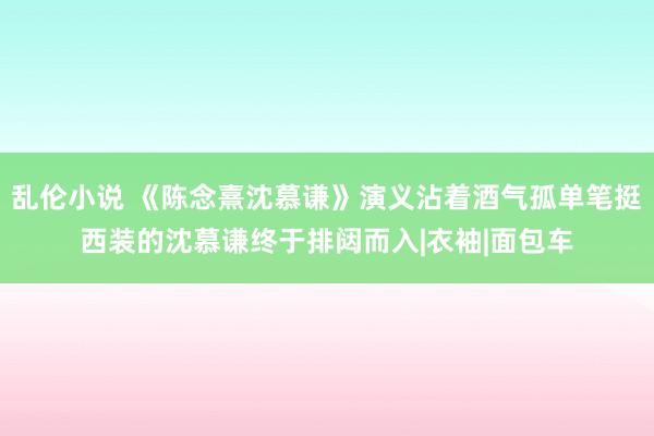 乱伦小说 《陈念熹沈慕谦》演义沾着酒气孤单笔挺西装的沈慕谦终于排闼而入|衣袖|面包车