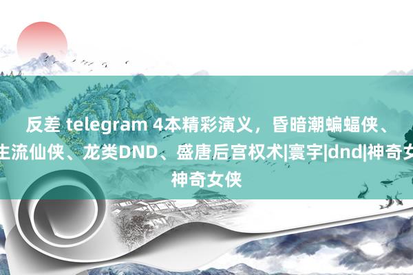 反差 telegram 4本精彩演义，昏暗潮蝙蝠侠、永生流仙侠、龙类DND、盛唐后宫权术|寰宇|dnd|神奇女侠