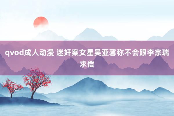 qvod成人动漫 迷奸案女星吴亚馨称不会跟李宗瑞求偿
