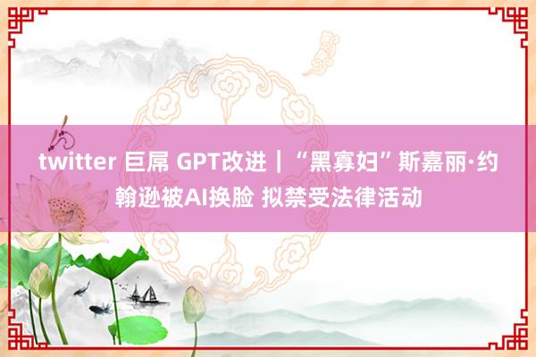 twitter 巨屌 GPT改进｜“黑寡妇”斯嘉丽·约翰逊被AI换脸 拟禁受法律活动