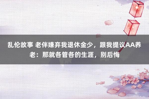 乱伦故事 老伴嫌弃我退休金少，跟我提议AA养老：那就各管各的生涯，别后悔