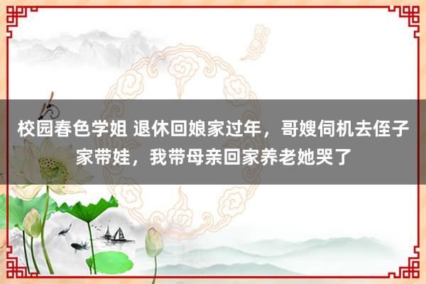 校园春色学姐 退休回娘家过年,哥嫂伺机去侄子家带娃,我带母亲回家养老她哭了