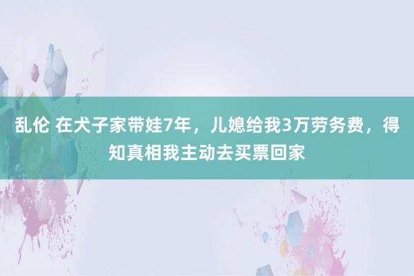 乱伦 在犬子家带娃7年，儿媳给我3万劳务费，得知真相我主动去买票回家