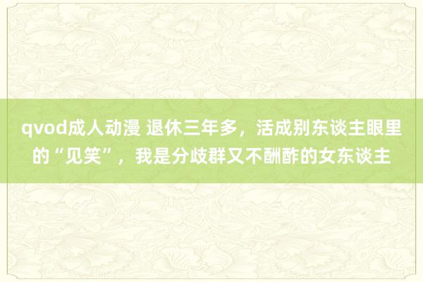 qvod成人动漫 退休三年多，活成别东谈主眼里的“见笑”，我是分歧群又不酬酢的女东谈主