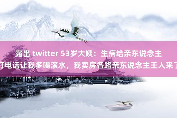 露出 twitter 53岁大姨：生病给亲东说念主打电话让我多喝滚水，我卖房各路亲东说念主王人来了
