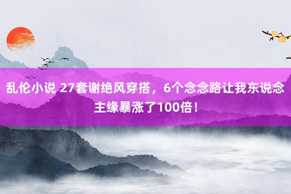 乱伦小说 27套谢绝风穿搭，6个念念路让我东说念主缘暴涨了100倍！