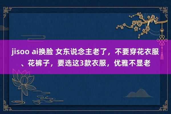 jisoo ai换脸 女东说念主老了，不要穿花衣服、花裤子，要选这3款衣服，优雅不显老