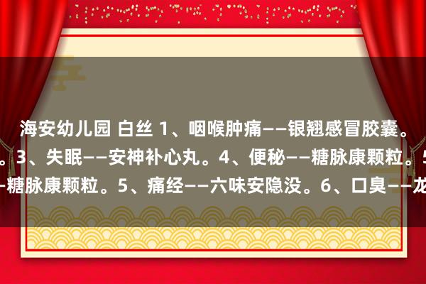 海安幼儿园 白丝 1、咽喉肿痛——银翘感冒胶囊。2、痔疮——三味痔疮栓。3、失眠——安神补心丸。4、便秘——糖脉康颗粒。5、痛经——六味安隐没。6、口臭——龙胆泻肝丸。