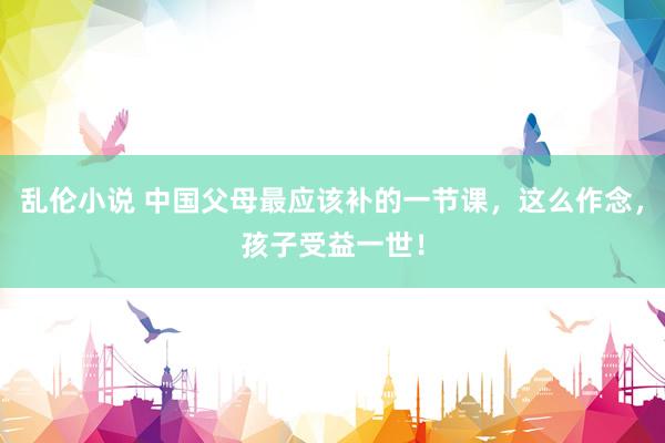 乱伦小说 中国父母最应该补的一节课，这么作念，孩子受益一世！