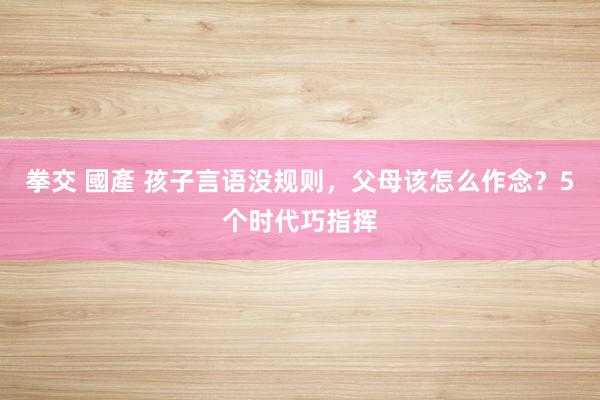 拳交 國產 孩子言语没规则，父母该怎么作念？5个时代巧指挥