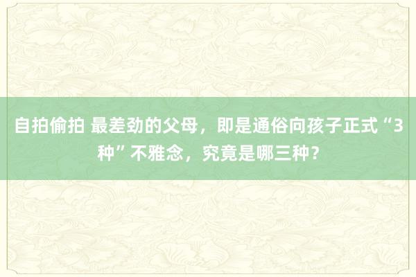 自拍偷拍 最差劲的父母，即是通俗向孩子正式“3种”不雅念，究竟是哪三种？