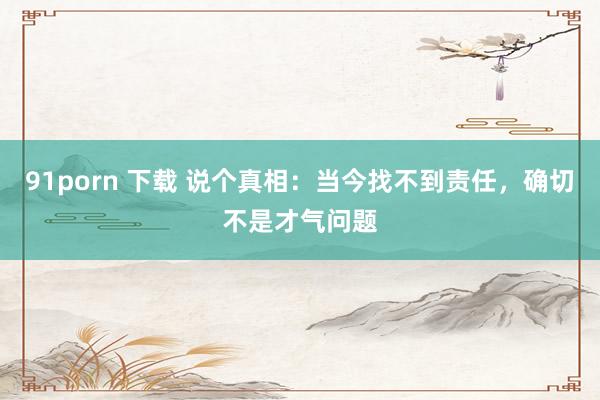 91porn 下载 说个真相：当今找不到责任，确切不是才气问题