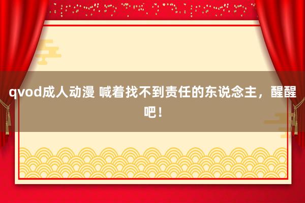 qvod成人动漫 喊着找不到责任的东说念主，醒醒吧！