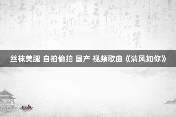 丝袜美腿 自拍偷拍 国产 视频歌曲《清风如你》