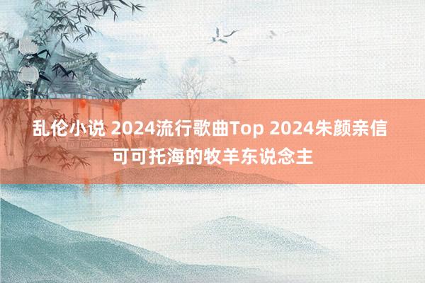 乱伦小说 2024流行歌曲Top 2024朱颜亲信 可可托海的牧羊东说念主