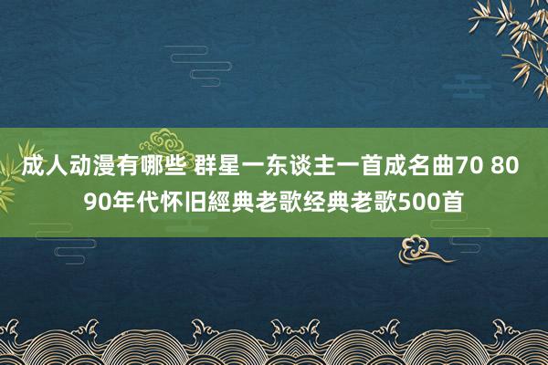 成人动漫有哪些 群星一东谈主一首成名曲70 80 90年代怀旧經典老歌经典老歌500首
