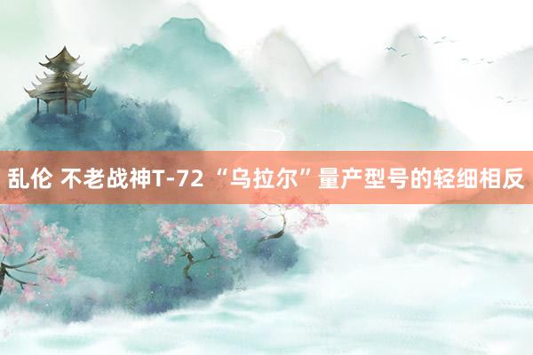 乱伦 不老战神T-72 “乌拉尔”量产型号的轻细相反