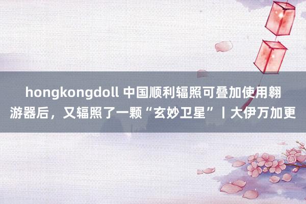 hongkongdoll 中国顺利辐照可叠加使用翱游器后，又辐照了一颗“玄妙卫星”丨大伊万加更