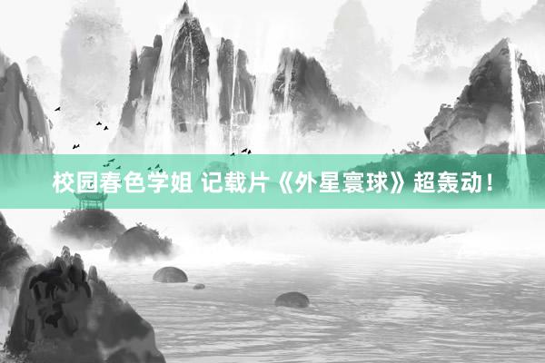 校园春色学姐 记载片《外星寰球》超轰动！