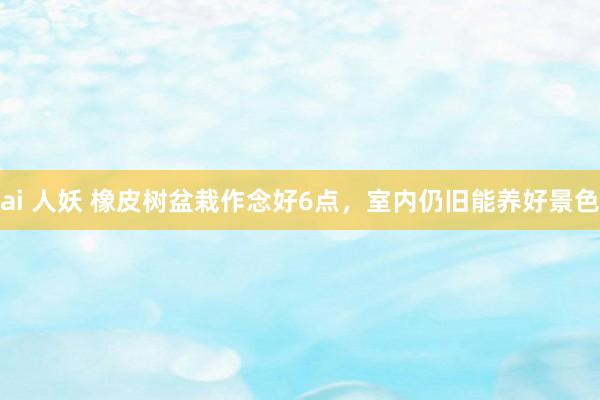ai 人妖 橡皮树盆栽作念好6点，室内仍旧能养好景色