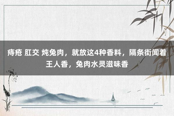 痔疮 肛交 炖兔肉，就放这4种香料，隔条街闻着王人香，兔肉水灵滋味香