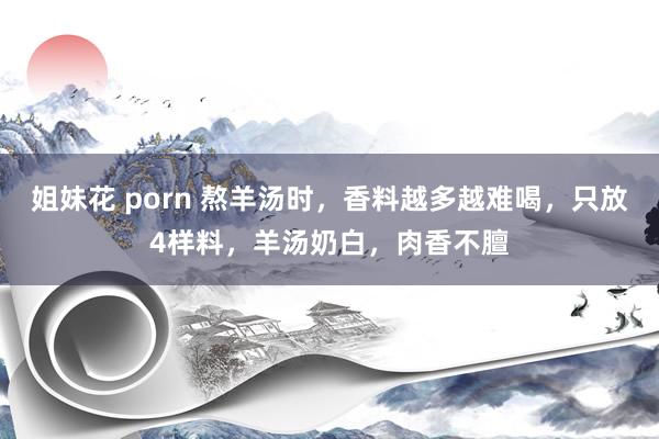 姐妹花 porn 熬羊汤时，香料越多越难喝，只放4样料，羊汤奶白，肉香不膻