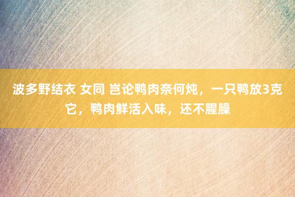 波多野结衣 女同 岂论鸭肉奈何炖，一只鸭放3克它，鸭肉鲜活入味，还不腥臊