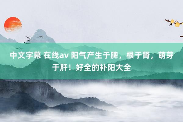 中文字幕 在线av 阳气产生于脾，根于肾，萌芽于肝！好全的补阳大全