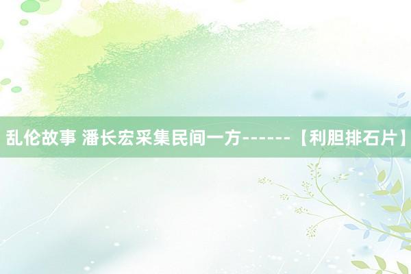 乱伦故事 潘长宏采集民间一方------【利胆排石片】