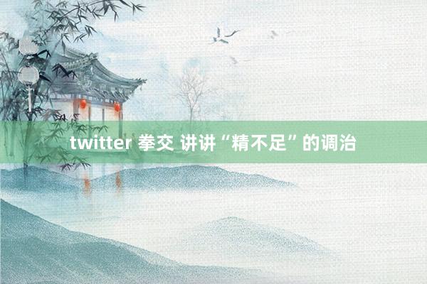 twitter 拳交 讲讲“精不足”的调治