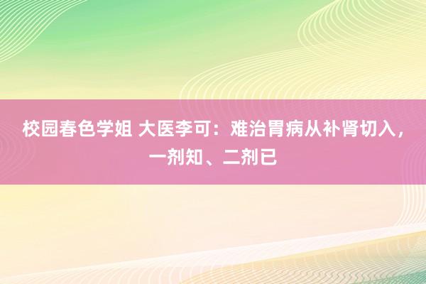 校园春色学姐 大医李可：难治胃病从补肾切入，一剂知、二剂已