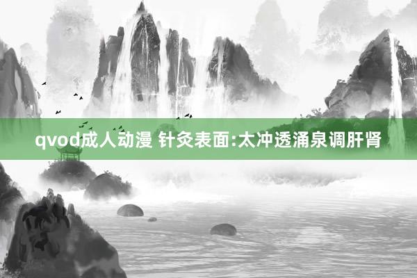 qvod成人动漫 针灸表面:太冲透涌泉调肝肾