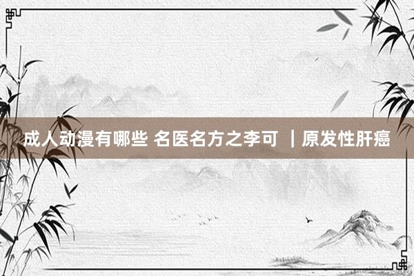 成人动漫有哪些 名医名方之李可 ｜原发性肝癌