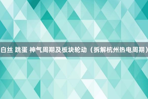 白丝 跳蛋 神气周期及板块轮动（拆解杭州热电周期）