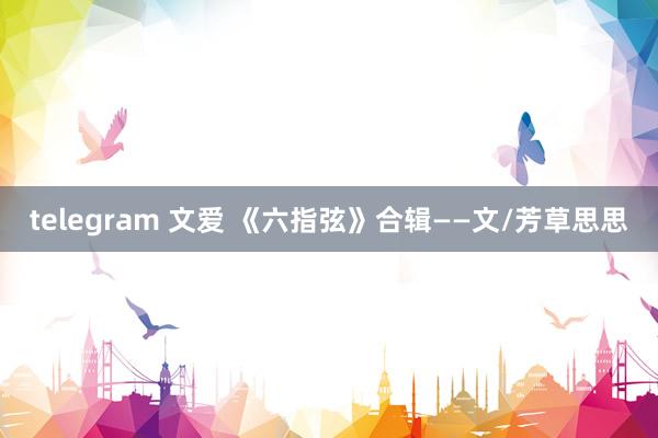 telegram 文爱 《六指弦》合辑——文/芳草思思