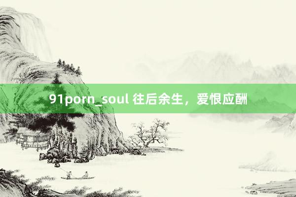 91porn_soul 往后余生，爱恨应酬