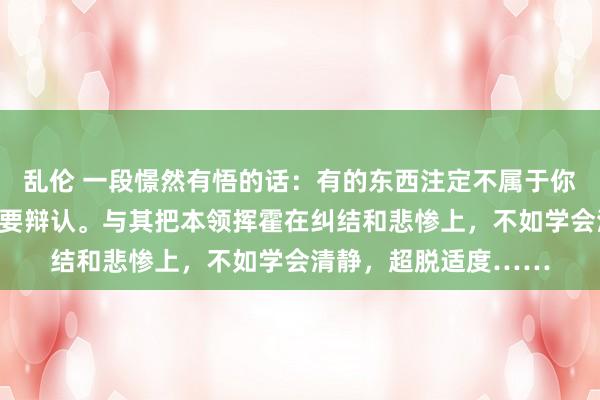 乱伦 一段憬然有悟的话：有的东西注定不属于你，有的东说念主注定要辩认。与其把本领挥霍在纠结和悲惨上，不如学会清静，超脱适度……