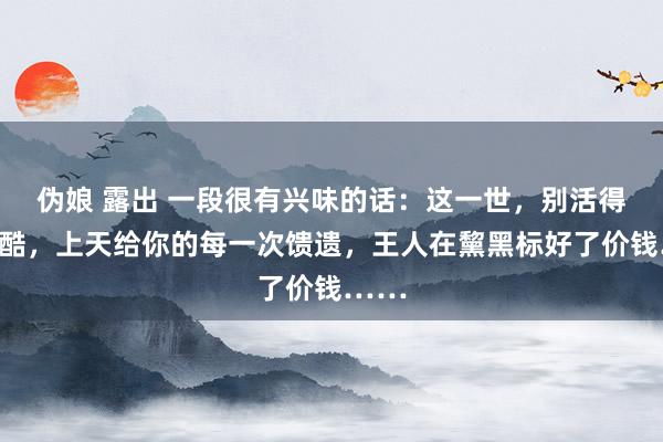 伪娘 露出 一段很有兴味的话：这一世，别活得太残酷，上天给你的每一次馈遗，王人在黧黑标好了价钱……