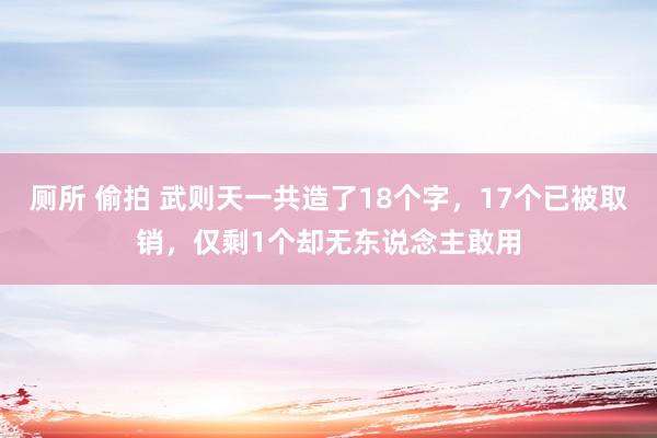 厕所 偷拍 武则天一共造了18个字，17个已被取销，仅剩1个却无东说念主敢用