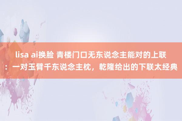lisa ai换脸 青楼门口无东说念主能对的上联：一对玉臂千东说念主枕，乾隆给出的下联太经典