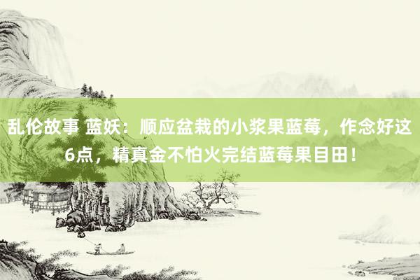 乱伦故事 蓝妖：顺应盆栽的小浆果蓝莓，作念好这6点，精真金不怕火完结蓝莓果目田！