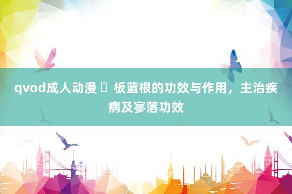 qvod成人动漫 ​板蓝根的功效与作用，主治疾病及寥落功效