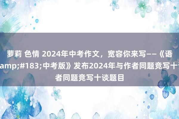 萝莉 色情 2024年中考作文，宽容你来写——《语文报&#183;中考版》发布2024年与作者同题竞写十谈题目