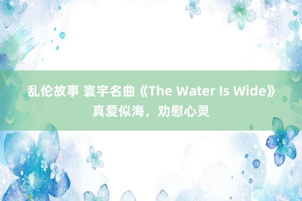 乱伦故事 寰宇名曲《The Water Is Wide》真爱似海，劝慰心灵