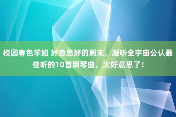 校园春色学姐 好意思好的周末，凝听全宇宙公认最佳听的10首钢琴曲，太好意思了！
