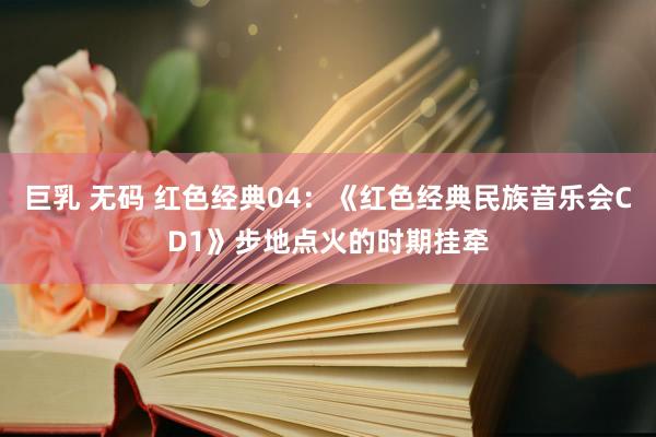 巨乳 无码 红色经典04：《红色经典民族音乐会CD1》步地点火的时期挂牵