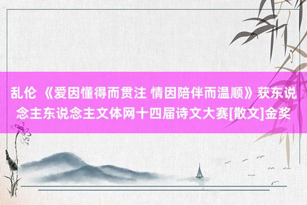 乱伦 《爱因懂得而贯注 情因陪伴而温顺》获东说念主东说念主文体网十四届诗文大赛[散文]金奖